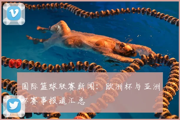 国际篮球联赛新闻：欧洲杯与亚洲杯赛事报道汇总