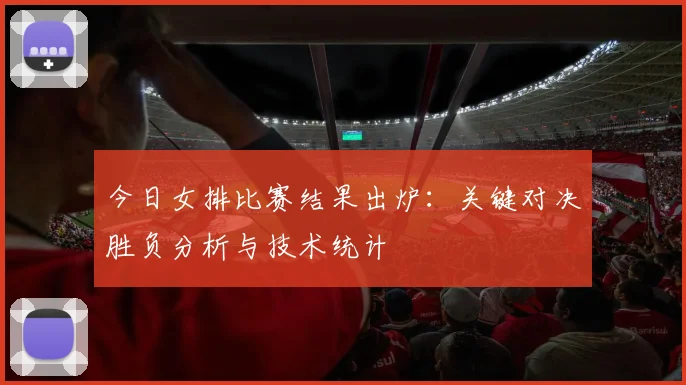 今日女排比赛结果出炉：关键对决胜负分析与技术统计